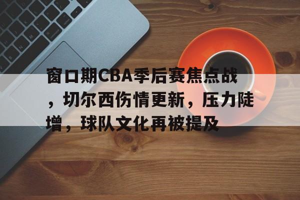 开云体育-包含窗口期CBA季后赛焦点战，切尔西伤情更新，压力陡增，球队文化再被提及的词条